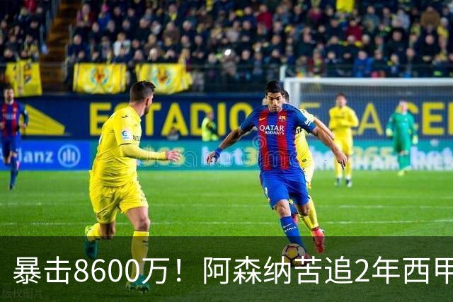 暴击8600万！阿森纳苦追2年西甲飞翼松口，英超三强疯抢悬念拉满
